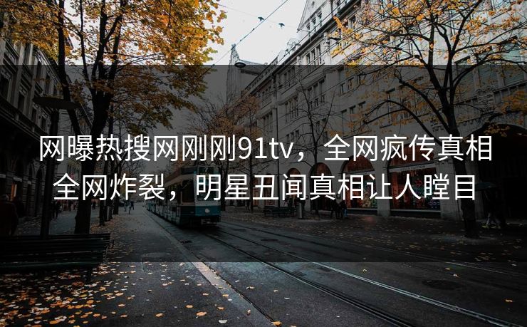 网曝热搜网刚刚91tv，全网疯传真相全网炸裂，明星丑闻真相让人瞠目