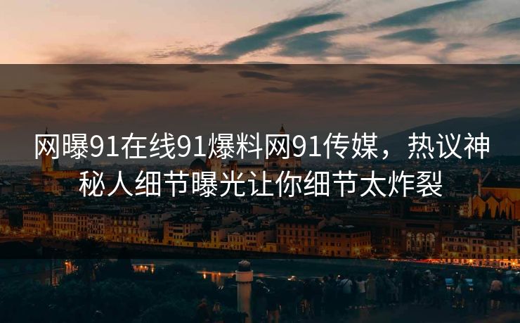 网曝91在线91爆料网91传媒，热议神秘人细节曝光让你细节太炸裂