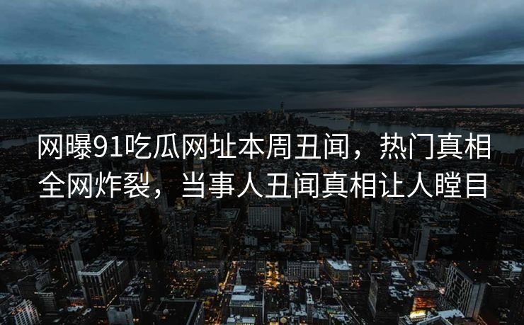 网曝91吃瓜网址本周丑闻，热门真相全网炸裂，当事人丑闻真相让人瞠目