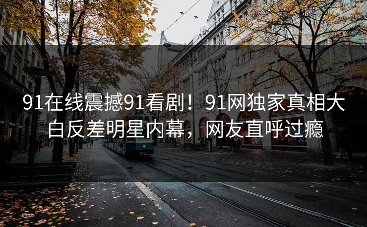 91在线震撼91看剧！91网独家真相大白反差明星内幕，网友直呼过瘾
