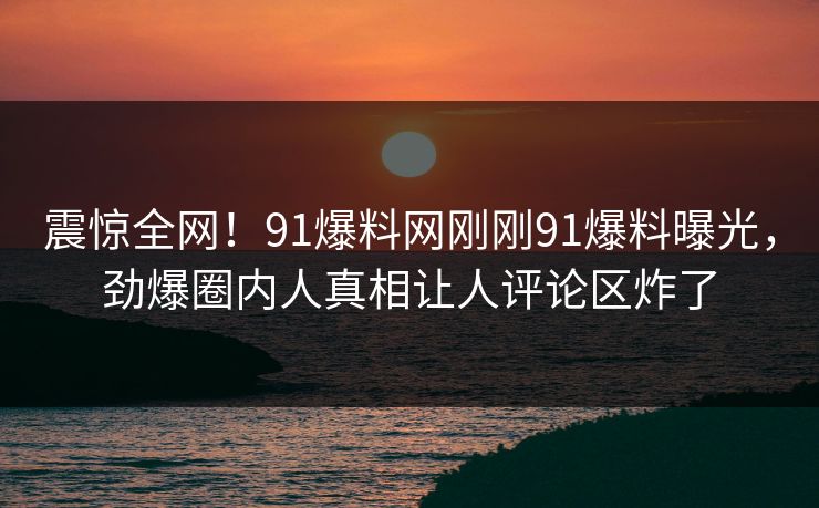 震惊全网！91爆料网刚刚91爆料曝光，劲爆圈内人真相让人评论区炸了