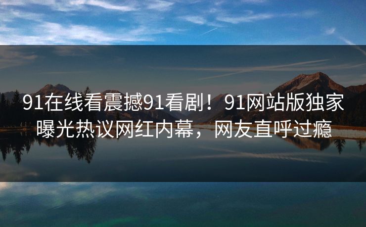 91在线看震撼91看剧！91网站版独家曝光热议网红内幕，网友直呼过瘾
