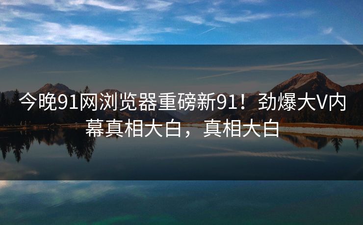 今晚91网浏览器重磅新91！劲爆大V内幕真相大白，真相大白
