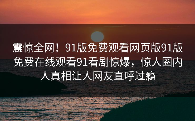 震惊全网！91版免费观看网页版91版免费在线观看91看剧惊爆，惊人圈内人真相让人网友直呼过瘾