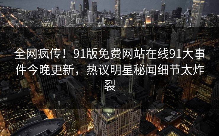 全网疯传！91版免费网站在线91大事件今晚更新，热议明星秘闻细节太炸裂