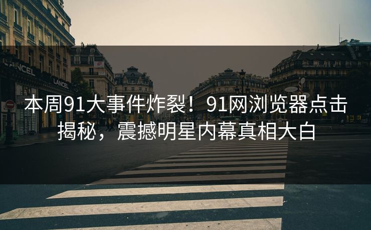 本周91大事件炸裂！91网浏览器点击揭秘，震撼明星内幕真相大白