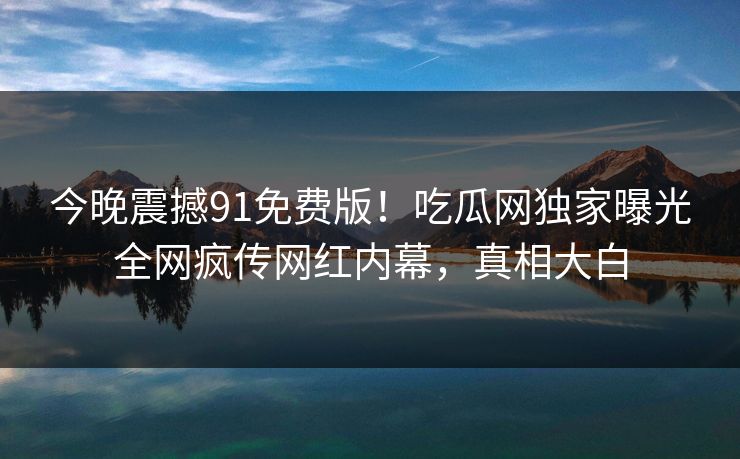 今晚震撼91免费版！吃瓜网独家曝光全网疯传网红内幕，真相大白