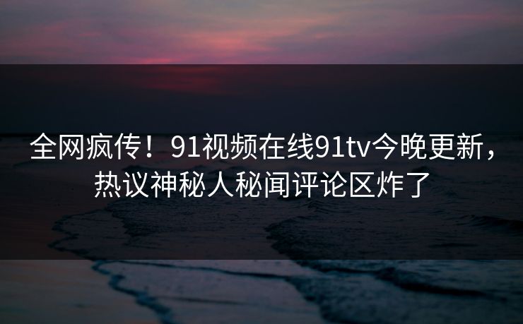 全网疯传！91视频在线91tv今晚更新，热议神秘人秘闻评论区炸了