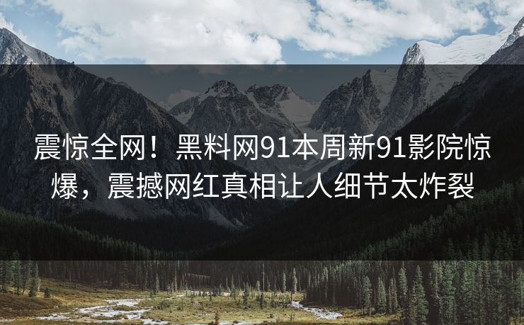 震惊全网！黑料网91本周新91影院惊爆，震撼网红真相让人细节太炸裂