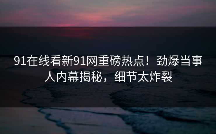 91在线看新91网重磅热点！劲爆当事人内幕揭秘，细节太炸裂