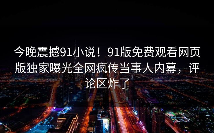 今晚震撼91小说！91版免费观看网页版独家曝光全网疯传当事人内幕，评论区炸了
