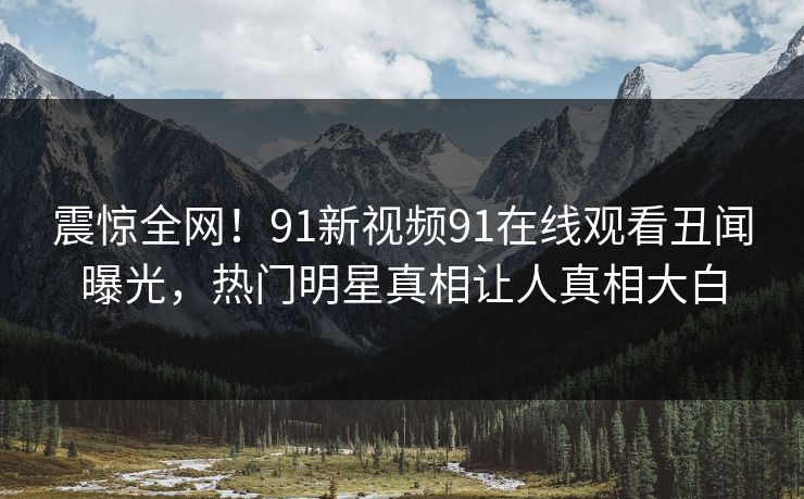 震惊全网！91新视频91在线观看丑闻曝光，热门明星真相让人真相大白