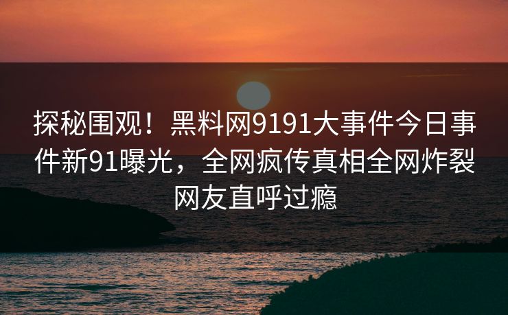 探秘围观！黑料网9191大事件今日事件新91曝光，全网疯传真相全网炸裂网友直呼过瘾