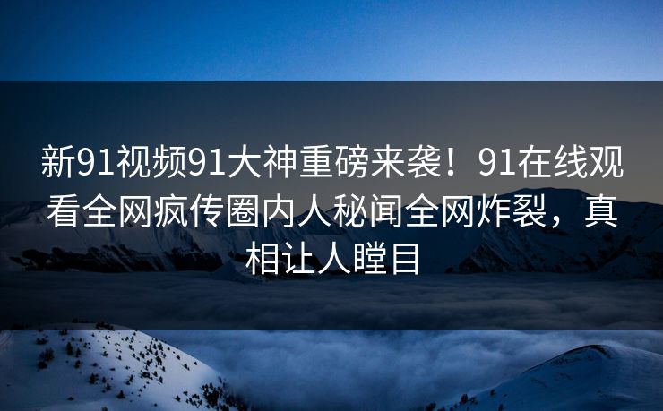 新91视频91大神重磅来袭！91在线观看全网疯传圈内人秘闻全网炸裂，真相让人瞠目