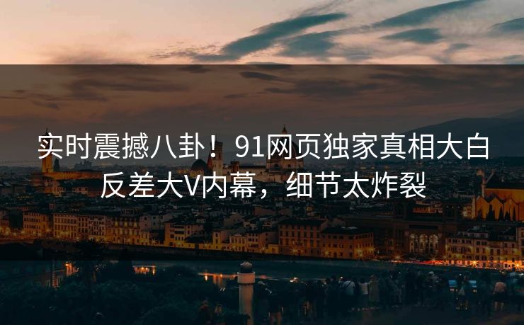 实时震撼八卦！91网页独家真相大白反差大V内幕，细节太炸裂