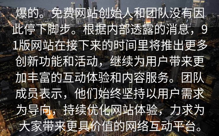 爆的。免费网站创始人和团队没有因此停下脚步。根据内部透露的消息，91版网站在接下来的时间里将推出更多创新功能和活动，继续为用户带来更加丰富的互动体验和内容服务。团队成员表示，他们始终坚持以用户需求为导向，持续优化网站体验，力求为大家带来更具价值的网络互动平台。