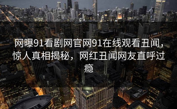 网曝91看剧网官网91在线观看丑闻，惊人真相揭秘，网红丑闻网友直呼过瘾