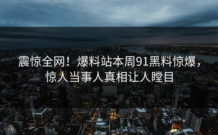震惊全网！爆料站本周91黑料惊爆，惊人当事人真相让人瞠目