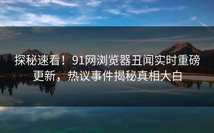 探秘速看！91网浏览器丑闻实时重磅更新，热议事件揭秘真相大白