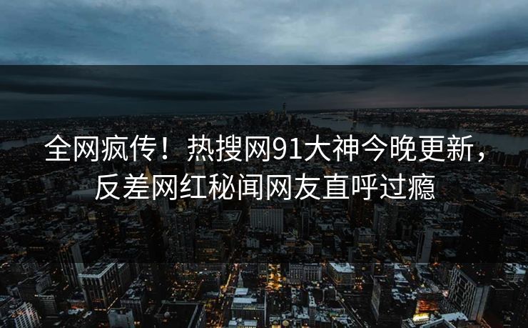 全网疯传！热搜网91大神今晚更新，反差网红秘闻网友直呼过瘾
