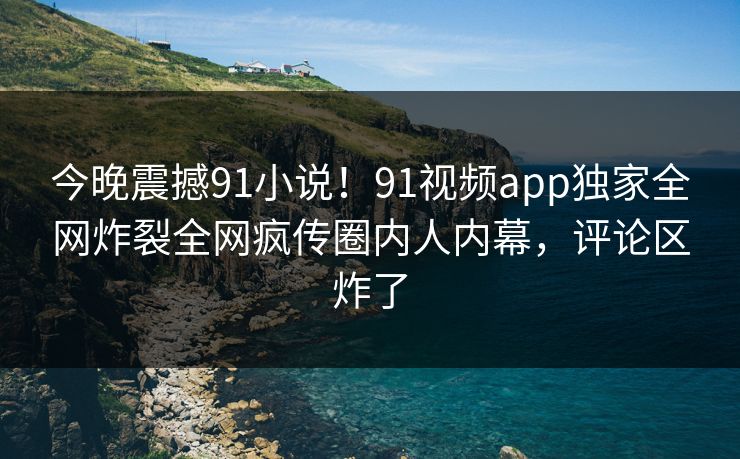 今晚震撼91小说！91视频app独家全网炸裂全网疯传圈内人内幕，评论区炸了