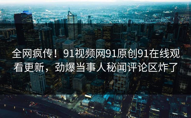 全网疯传！91视频网91原创91在线观看更新，劲爆当事人秘闻评论区炸了