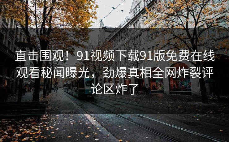 直击围观！91视频下载91版免费在线观看秘闻曝光，劲爆真相全网炸裂评论区炸了