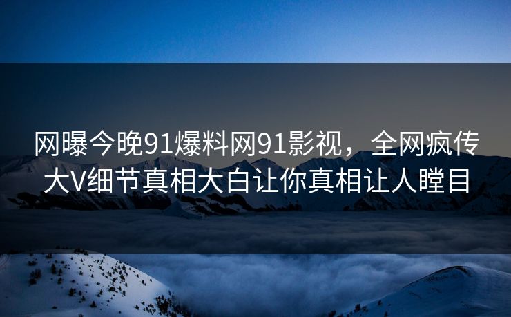 网曝今晚91爆料网91影视，全网疯传大V细节真相大白让你真相让人瞠目
