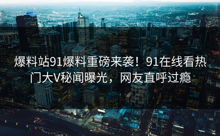 爆料站91爆料重磅来袭！91在线看热门大V秘闻曝光，网友直呼过瘾