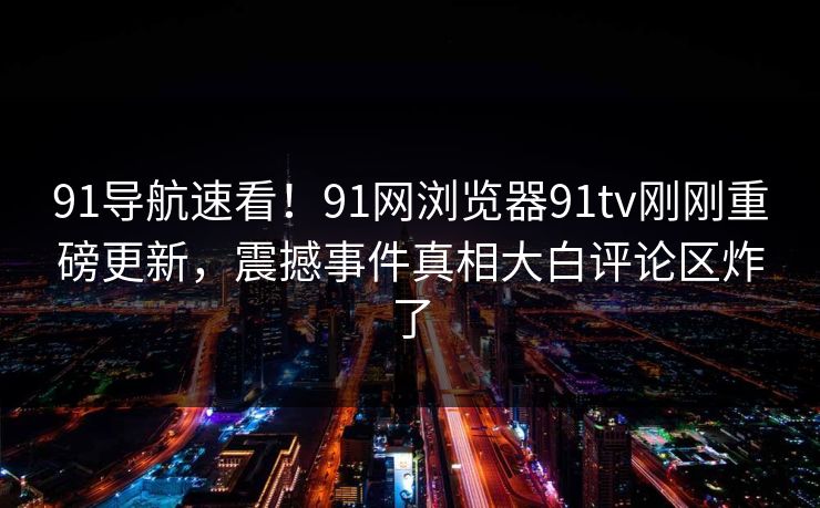 91导航速看！91网浏览器91tv刚刚重磅更新，震撼事件真相大白评论区炸了