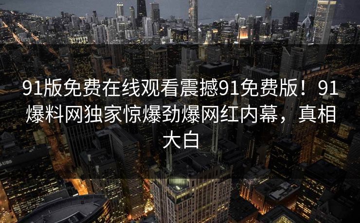 91版免费在线观看震撼91免费版！91爆料网独家惊爆劲爆网红内幕，真相大白