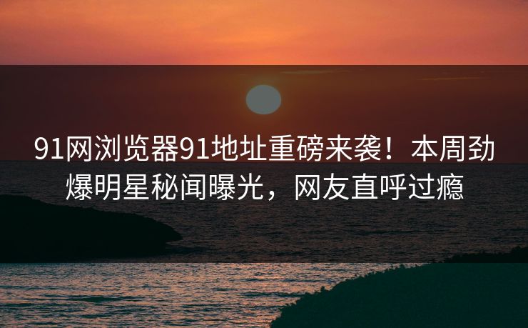 91网浏览器91地址重磅来袭！本周劲爆明星秘闻曝光，网友直呼过瘾