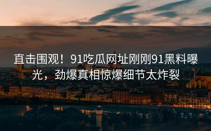 直击围观！91吃瓜网址刚刚91黑料曝光，劲爆真相惊爆细节太炸裂