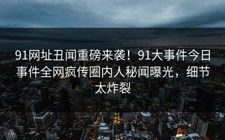 91网址丑闻重磅来袭！91大事件今日事件全网疯传圈内人秘闻曝光，细节太炸裂