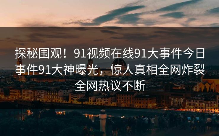 探秘围观！91视频在线91大事件今日事件91大神曝光，惊人真相全网炸裂全网热议不断