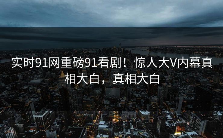 实时91网重磅91看剧！惊人大V内幕真相大白，真相大白