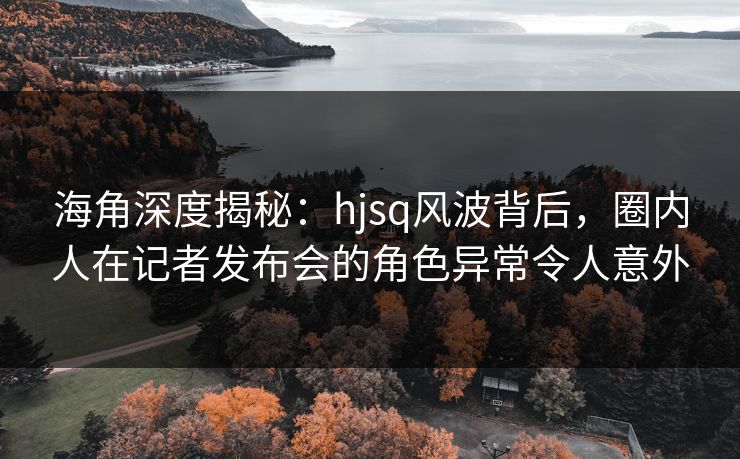 海角深度揭秘：hjsq风波背后，圈内人在记者发布会的角色异常令人意外