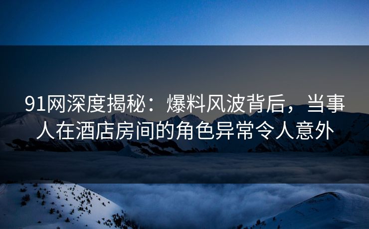 91网深度揭秘：爆料风波背后，当事人在酒店房间的角色异常令人意外