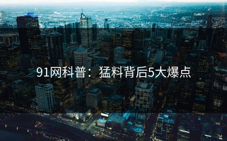 91网科普：猛料背后5大爆点