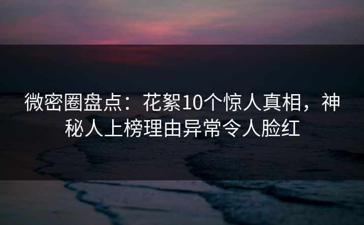 微密圈盘点：花絮10个惊人真相，神秘人上榜理由异常令人脸红