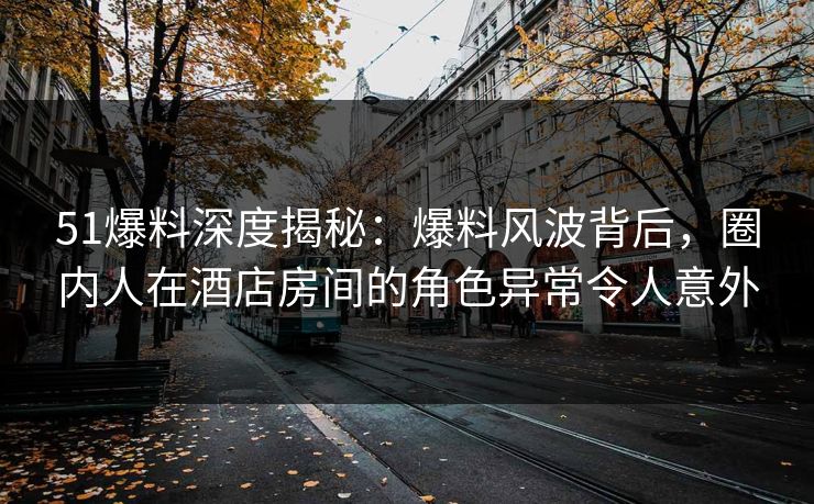 51爆料深度揭秘：爆料风波背后，圈内人在酒店房间的角色异常令人意外