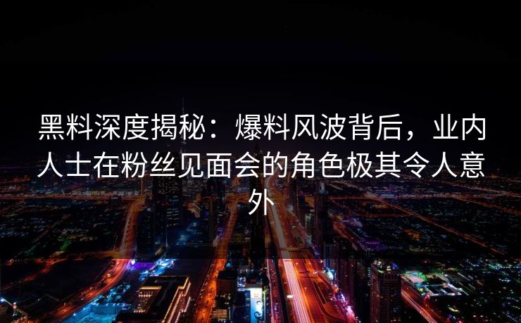 黑料深度揭秘：爆料风波背后，业内人士在粉丝见面会的角色极其令人意外