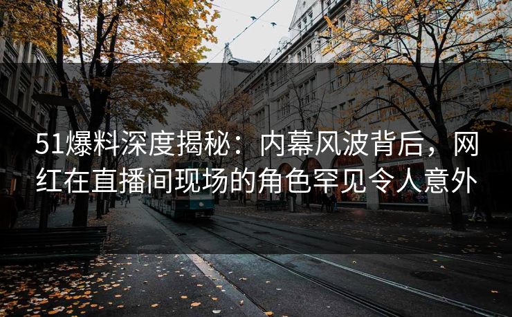 51爆料深度揭秘：内幕风波背后，网红在直播间现场的角色罕见令人意外