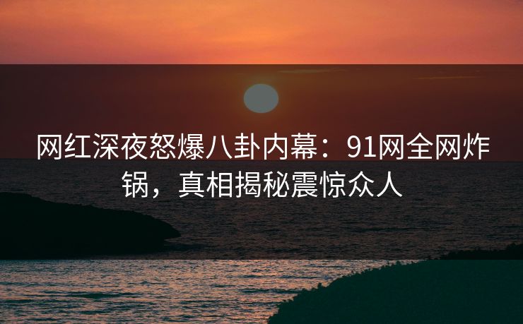 网红深夜怒爆八卦内幕：91网全网炸锅，真相揭秘震惊众人