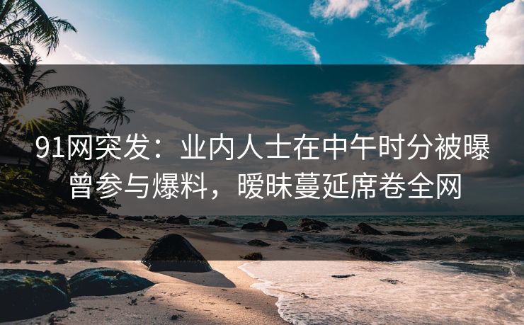 91网突发：业内人士在中午时分被曝曾参与爆料，暧昧蔓延席卷全网