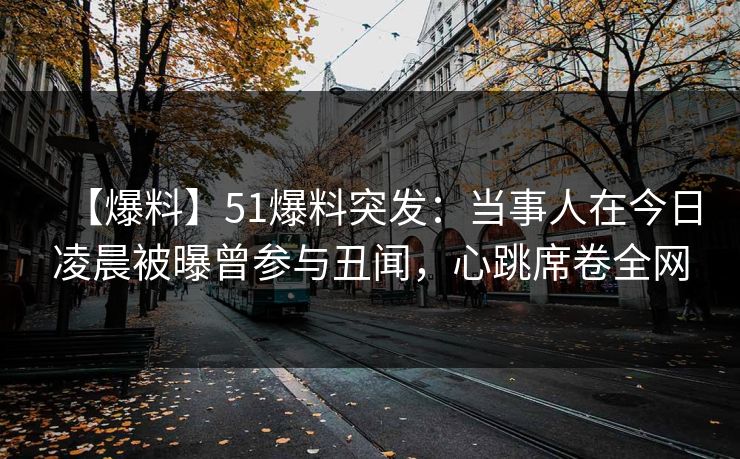 【爆料】51爆料突发：当事人在今日凌晨被曝曾参与丑闻，心跳席卷全网