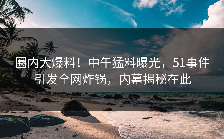 圈内大爆料！中午猛料曝光，51事件引发全网炸锅，内幕揭秘在此