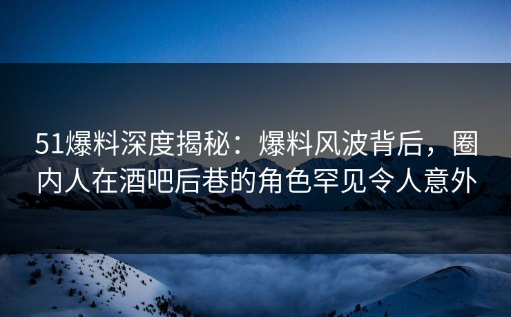 51爆料深度揭秘：爆料风波背后，圈内人在酒吧后巷的角色罕见令人意外