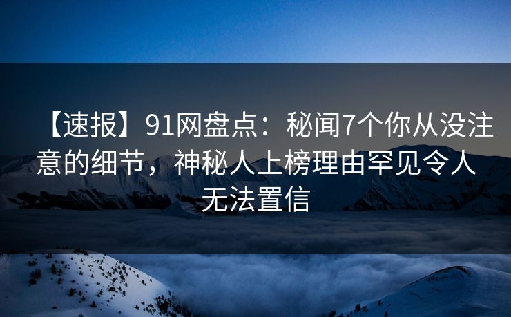 【速报】91网盘点：秘闻7个你从没注意的细节，神秘人上榜理由罕见令人无法置信
