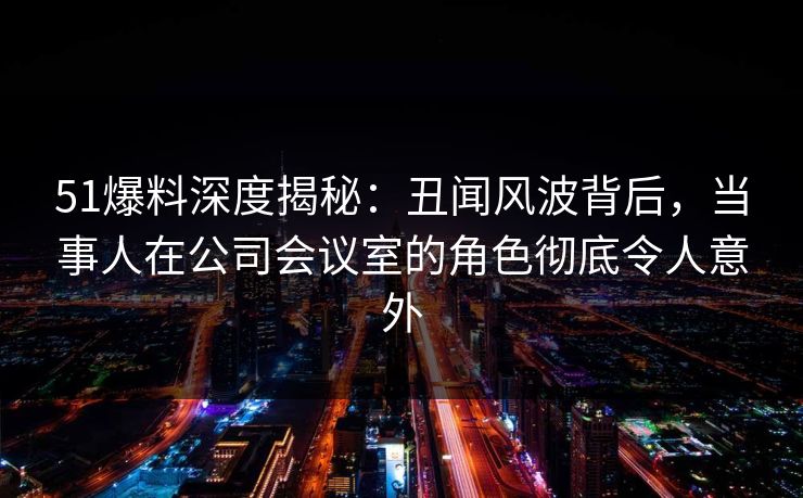 51爆料深度揭秘：丑闻风波背后，当事人在公司会议室的角色彻底令人意外